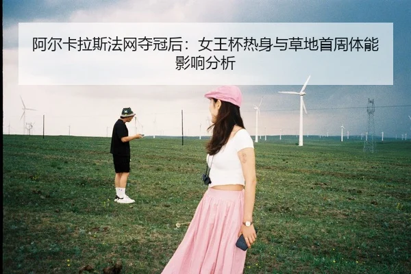 阿尔卡拉斯法网夺冠后：女王杯热身与草地首周体能影响分析