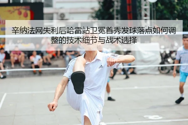 辛纳法网失利后哈雷站卫冕首秀发球落点如何调整的技术细节与战术选择