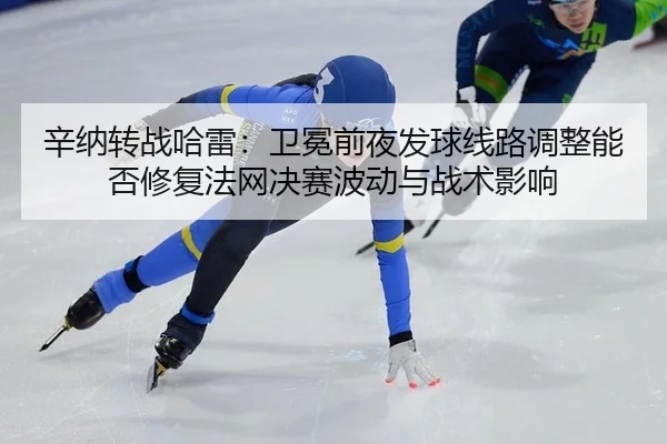 辛纳转战哈雷：卫冕前夜发球线路调整能否修复法网决赛波动与战术影响