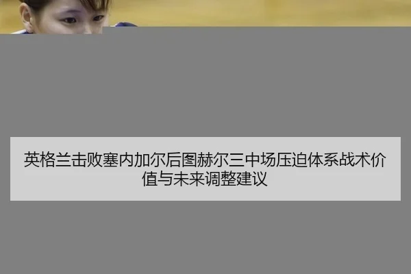 英格兰击败塞内加尔后图赫尔三中场压迫体系战术价值与未来调整建议