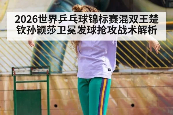 2026世界乒乓球锦标赛混双王楚钦孙颖莎卫冕发球抢攻战术解析