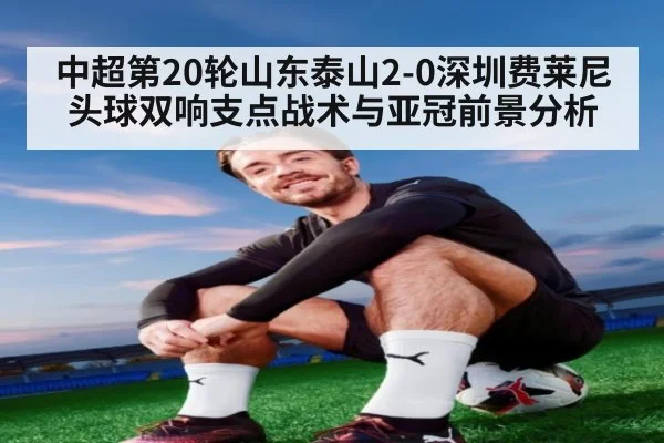 中超第20轮山东泰山2-0深圳费莱尼头球双响支点战术与亚冠前景分析