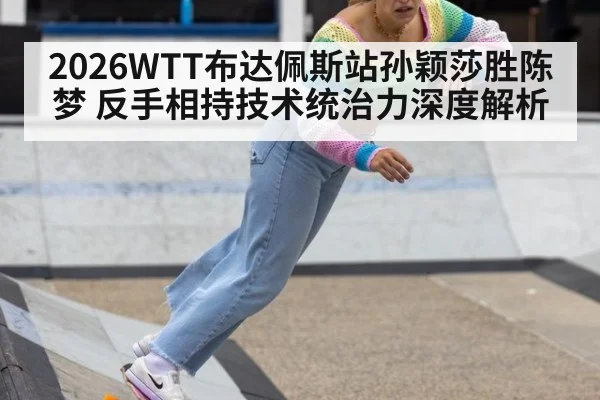 2026WTT布达佩斯站孙颖莎胜陈梦 反手相持技术统治力深度解析