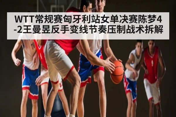 WTT常规赛匈牙利站女单决赛陈梦4-2王曼昱反手变线节奏压制战术拆解